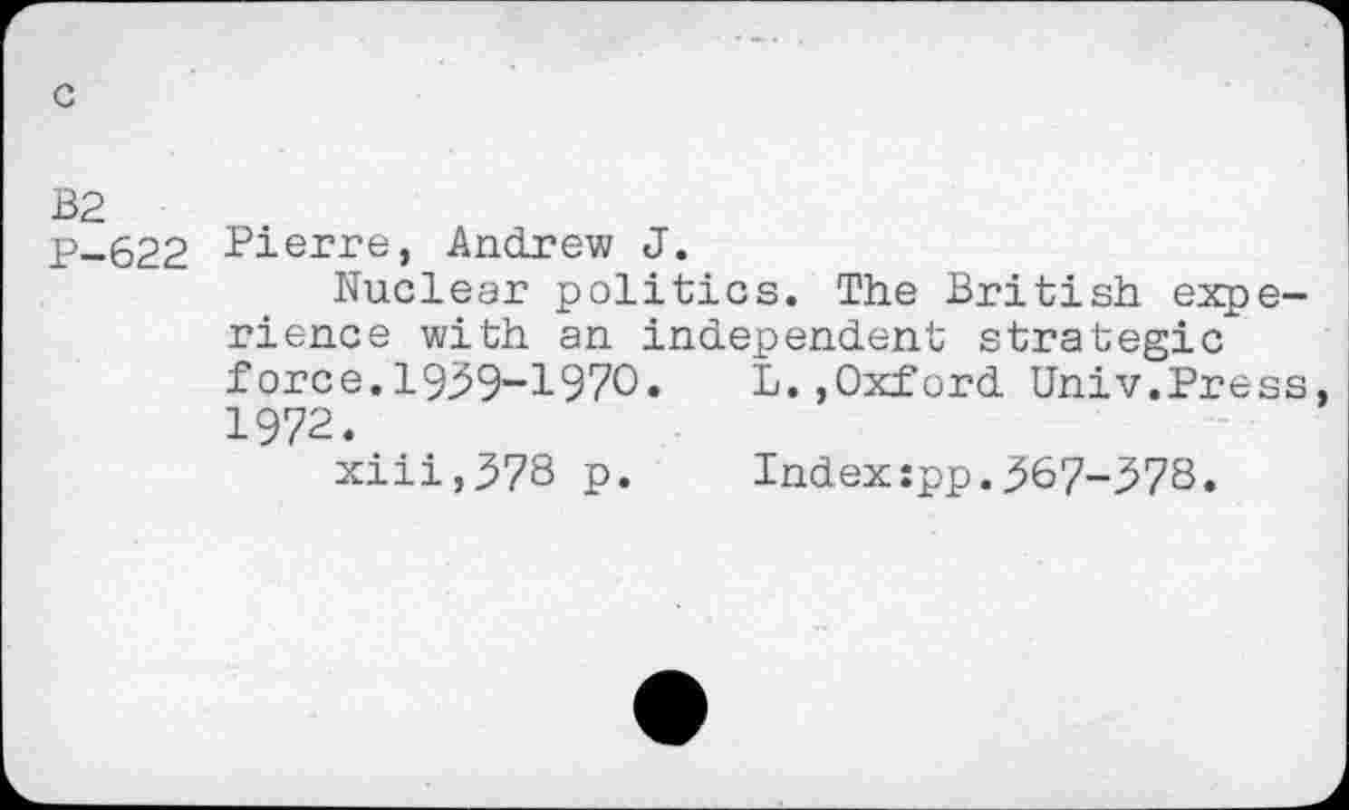 ﻿B2
P-622 -Pierre, Andrew J.
Nuclear politics. The British experience with an independent strategic force.1929-1970. L.»Oxford Univ.Press, 1972.
xiii,378 p.	Index:pp.367-278.